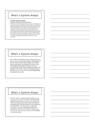 3
What’s a Systems Analyst
• Computer Systems Analysts
• California Occupational Guide Number 541
• “The first task of the Computer Systems Analyst is the evaluation of
business procedures and problems. Analysts begin an assignment by
talking with managers or specialists to determine the precise nature
of the problem and to break it down into its component parts. This
may involve interviews with staff to specifically identify what
information is being processed, where it comes from, and where it
goes. In addition to the interview method of data collection, analysts
also conduct written surveys and observe workers performing tasks.
On occasion an Analyst may assume the worker's role for a week or
so in order to understand and document the processes being
performed.”
What’s a Systems Analyst
• After sufficient information has been collected, the analyst
prepares charts and diagrams that constitute a representation of
the new system in terms which managers or non-data-
processing personnel can understand. Analysts consult
with management throughout this phase in order to
confirm that the analyst and the management agree on the
principles of the system. Analysts also prepare analyses
which present cost versus benefit as a result of implementing
the proposed new system.
What’s a Systems Analyst
• Once the system is accepted, Systems Analysts prepare
specifications for programmers to follow. The specifications
include detailed descriptions of the records, files, and documents
used in processing, and data flow charts describing the
interrelationship of the data elements to be considered by
the programmers. The analysts also coordinate the
development of test problems to debug the system and
participate in trial runs of the systems. They also may
determine what computer hardware and software will be needed
to set up the system.
 