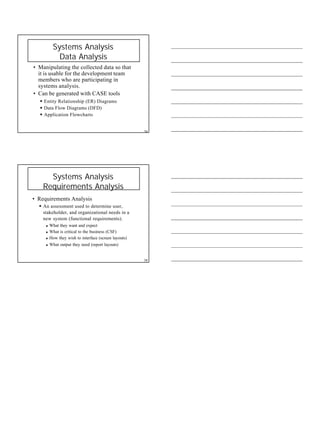 9
Systems Analysis
Data Analysis
• Manipulating the collected data so that
it is usable for the development team
members who are participating in
systems analysis.
• Can be generated with CASE tools
§ Entity Relationship (ER) Diagrams
§ Data Flow Diagrams (DFD)
§ Application Flowcharts
34
Systems Analysis
Requirements Analysis
• Requirements Analysis
§ An assessment used to determine user,
stakeholder, and organizational needs in a
new system (functional requirements).
u What they want and expect
u What is critical to the business (CSF)
u How they wish to interface (screen layouts)
u What output they need (report layouts)
38
 