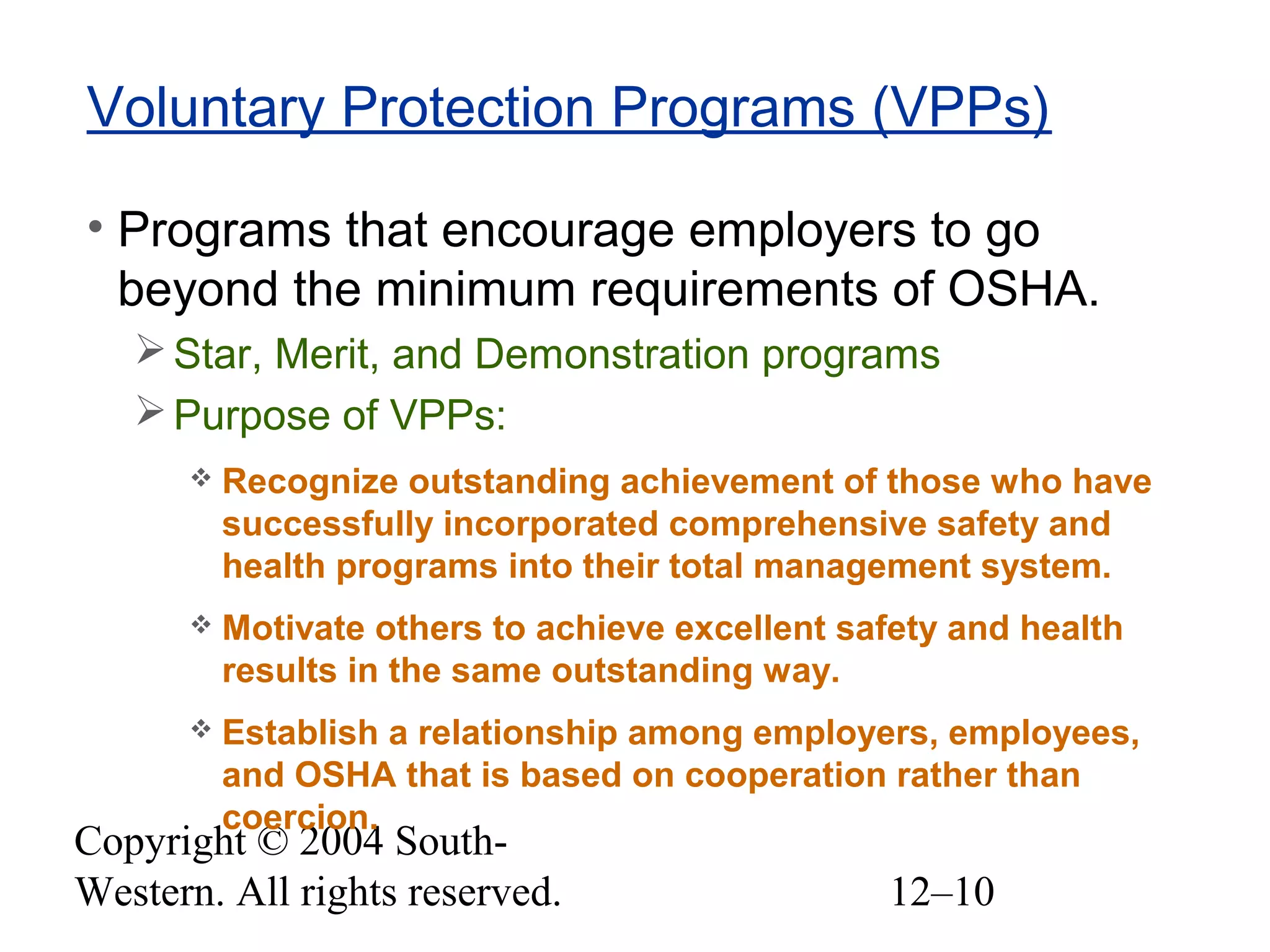 Copyright © 2004 South-
Western. All rights reserved. 12–10
Voluntary Protection Programs (VPPs)
• Programs that encourage employers to go
beyond the minimum requirements of OSHA.
Star, Merit, and Demonstration programs
Purpose of VPPs:
 Recognize outstanding achievement of those who have
successfully incorporated comprehensive safety and
health programs into their total management system.
 Motivate others to achieve excellent safety and health
results in the same outstanding way.
 Establish a relationship among employers, employees,
and OSHA that is based on cooperation rather than
coercion.
 