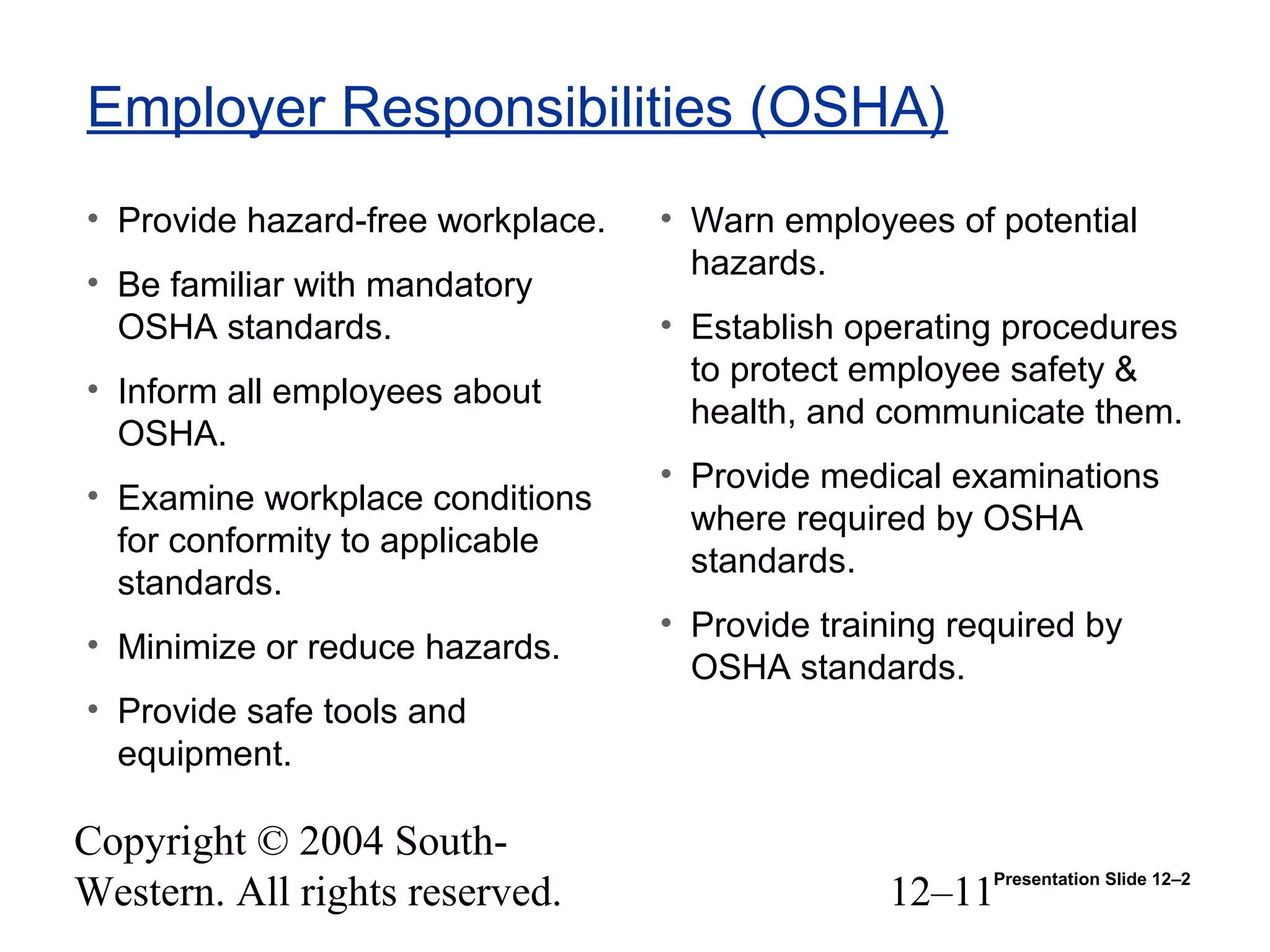 Copyright © 2004 South-
Western. All rights reserved. 12–11
Employer Responsibilities (OSHA)
• Provide hazard-free workplace.
• Be familiar with mandatory
OSHA standards.
• Inform all employees about
OSHA.
• Examine workplace conditions
for conformity to applicable
standards.
• Minimize or reduce hazards.
• Provide safe tools and
equipment.
• Warn employees of potential
hazards.
• Establish operating procedures
to protect employee safety &
health, and communicate them.
• Provide medical examinations
where required by OSHA
standards.
• Provide training required by
OSHA standards.
Presentation Slide 12–2
 