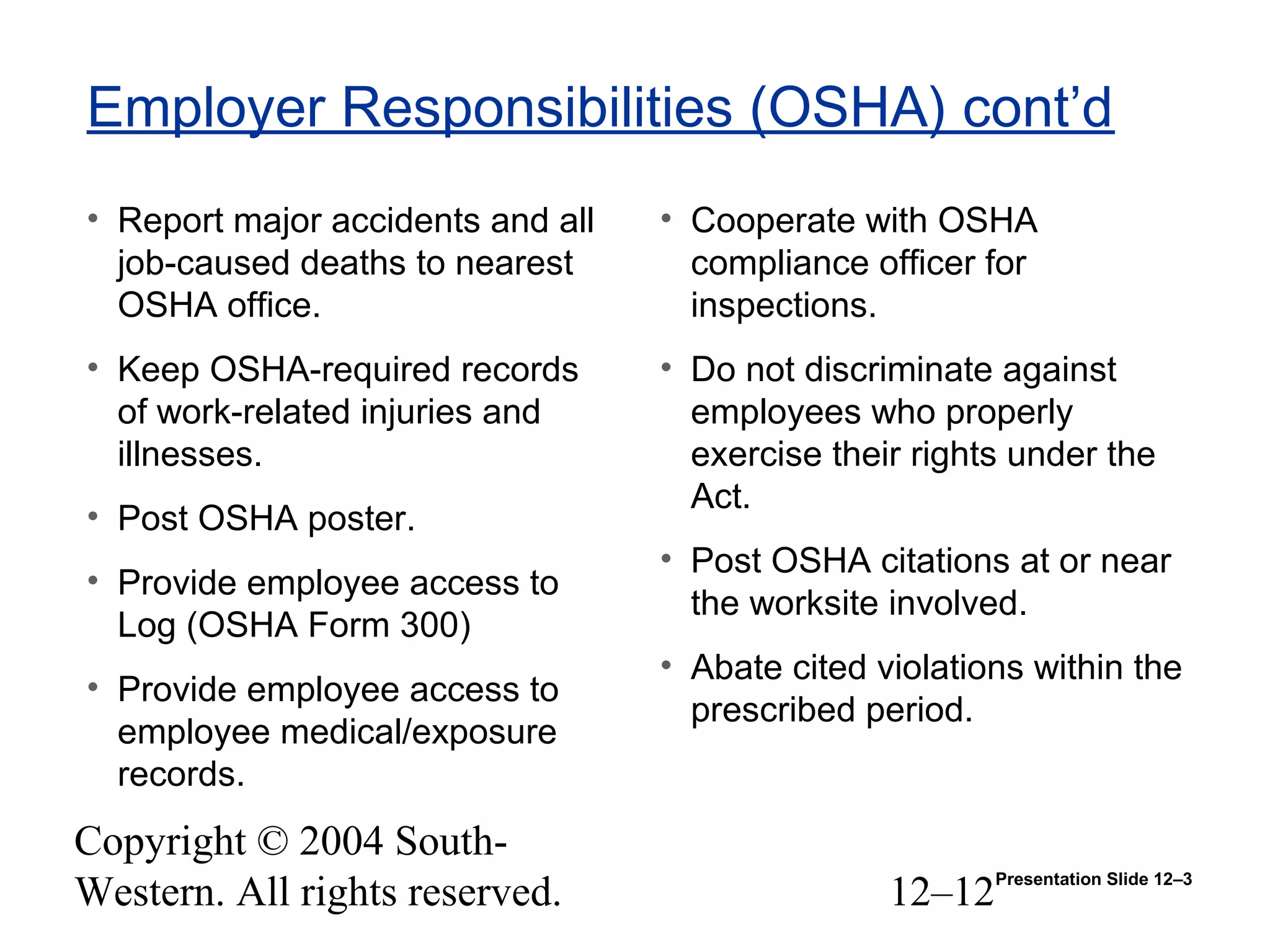 Copyright © 2004 South-
Western. All rights reserved. 12–12
Employer Responsibilities (OSHA) cont’d
• Report major accidents and all
job-caused deaths to nearest
OSHA office.
• Keep OSHA-required records
of work-related injuries and
illnesses.
• Post OSHA poster.
• Provide employee access to
Log (OSHA Form 300)
• Provide employee access to
employee medical/exposure
records.
• Cooperate with OSHA
compliance officer for
inspections.
• Do not discriminate against
employees who properly
exercise their rights under the
Act.
• Post OSHA citations at or near
the worksite involved.
• Abate cited violations within the
prescribed period.
Presentation Slide 12–3
 