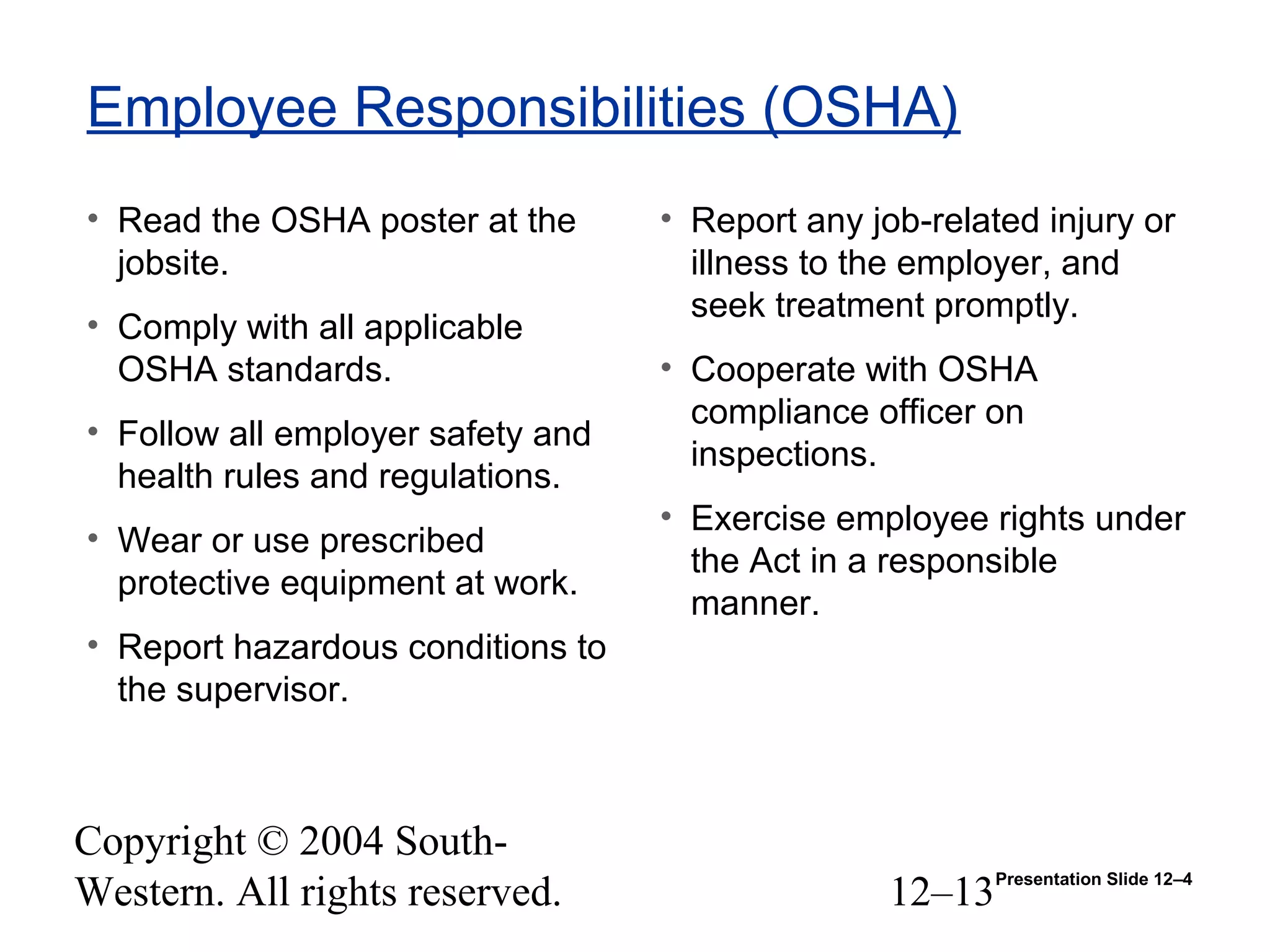 Copyright © 2004 South-
Western. All rights reserved. 12–13
Employee Responsibilities (OSHA)
• Read the OSHA poster at the
jobsite.
• Comply with all applicable
OSHA standards.
• Follow all employer safety and
health rules and regulations.
• Wear or use prescribed
protective equipment at work.
• Report hazardous conditions to
the supervisor.
• Report any job-related injury or
illness to the employer, and
seek treatment promptly.
• Cooperate with OSHA
compliance officer on
inspections.
• Exercise employee rights under
the Act in a responsible
manner.
Presentation Slide 12–4
 