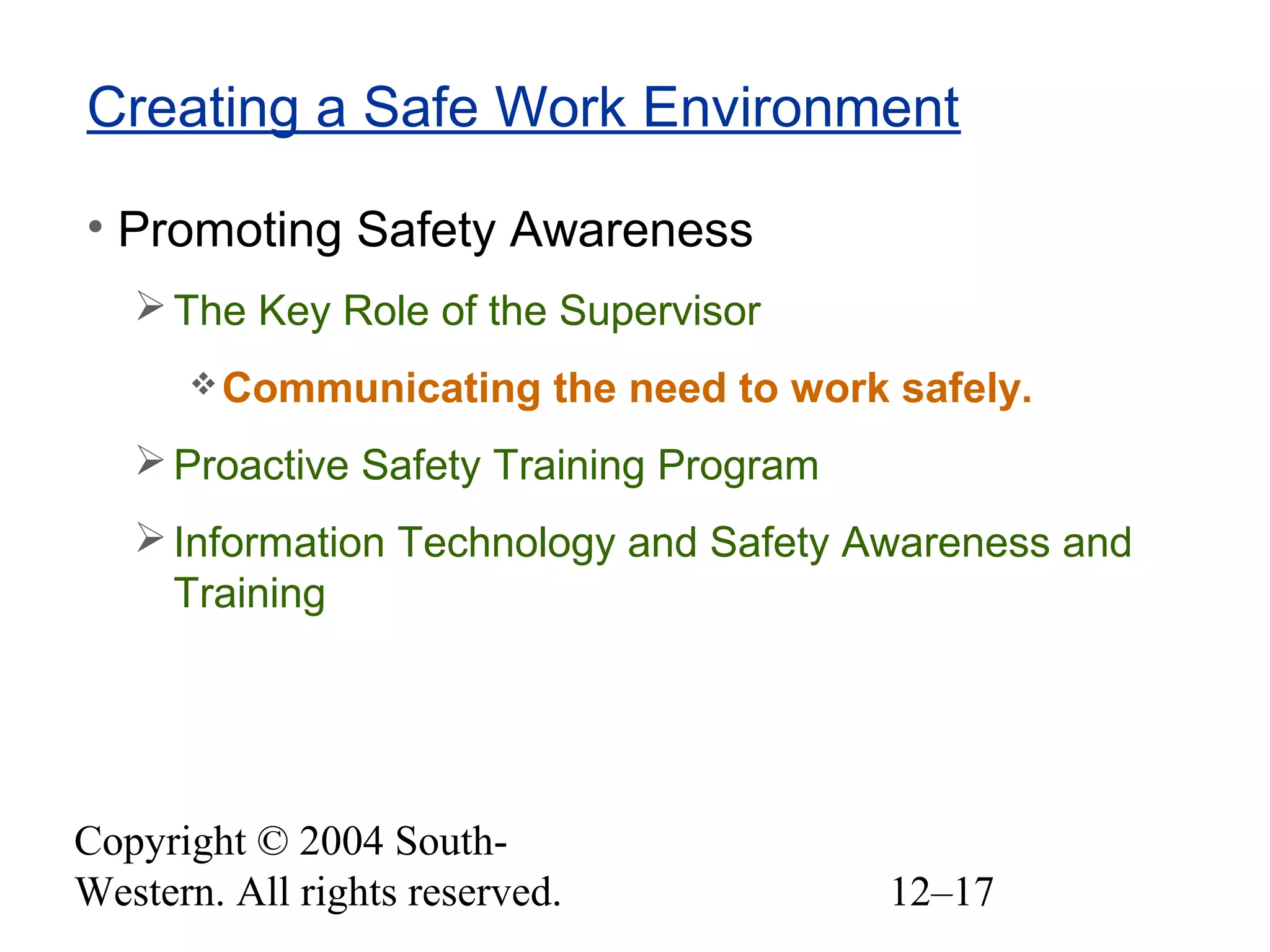 Copyright © 2004 South-
Western. All rights reserved. 12–17
Creating a Safe Work Environment
• Promoting Safety Awareness
The Key Role of the Supervisor
Communicating the need to work safely.
Proactive Safety Training Program
Information Technology and Safety Awareness and
Training
 