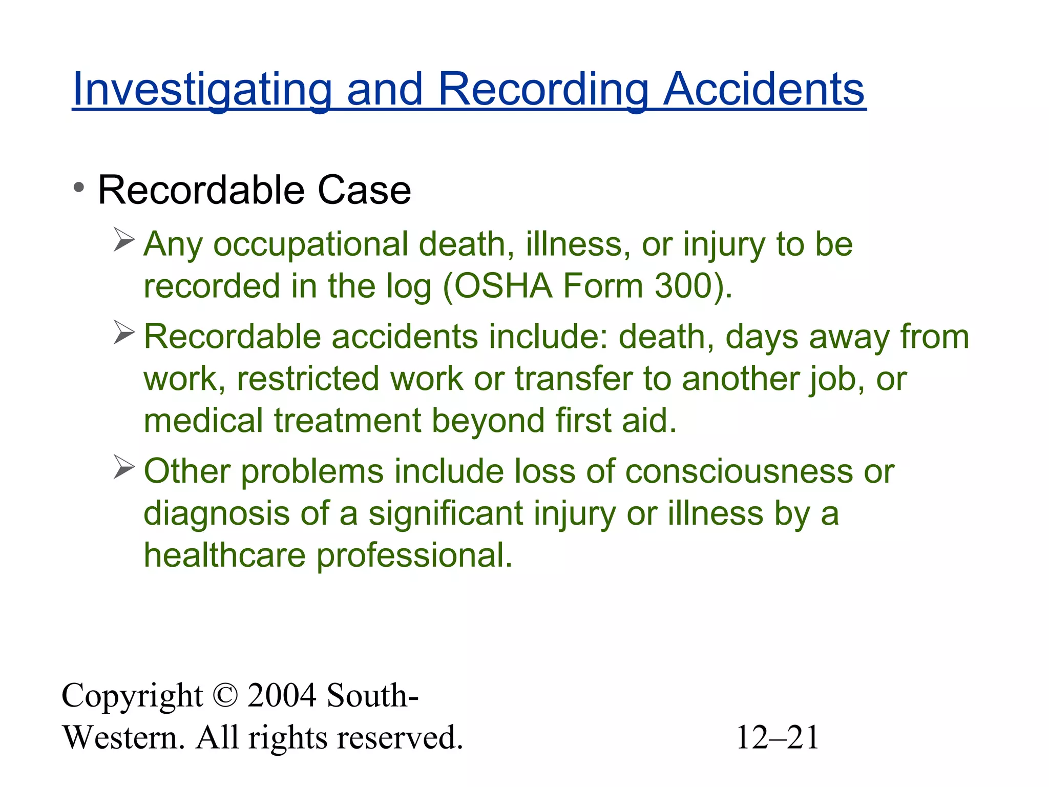 Copyright © 2004 South-
Western. All rights reserved. 12–21
Investigating and Recording Accidents
• Recordable Case
Any occupational death, illness, or injury to be
recorded in the log (OSHA Form 300).
Recordable accidents include: death, days away from
work, restricted work or transfer to another job, or
medical treatment beyond first aid.
Other problems include loss of consciousness or
diagnosis of a significant injury or illness by a
healthcare professional.
 