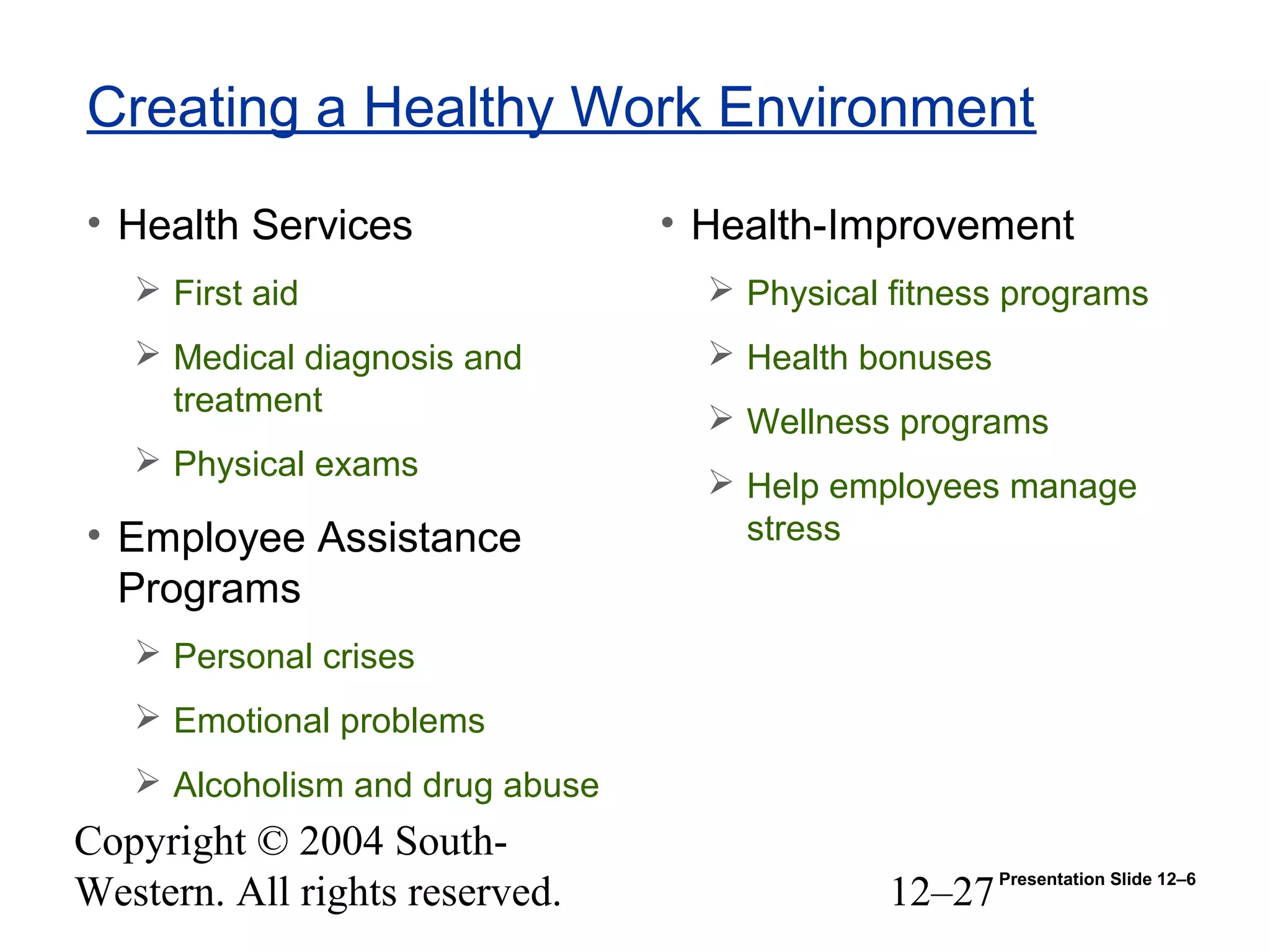 Copyright © 2004 South-
Western. All rights reserved. 12–27
Creating a Healthy Work Environment
• Health Services
 First aid
 Medical diagnosis and
treatment
 Physical exams
• Employee Assistance
Programs
 Personal crises
 Emotional problems
 Alcoholism and drug abuse
• Health-Improvement
 Physical fitness programs
 Health bonuses
 Wellness programs
 Help employees manage
stress
Presentation Slide 12–6
 