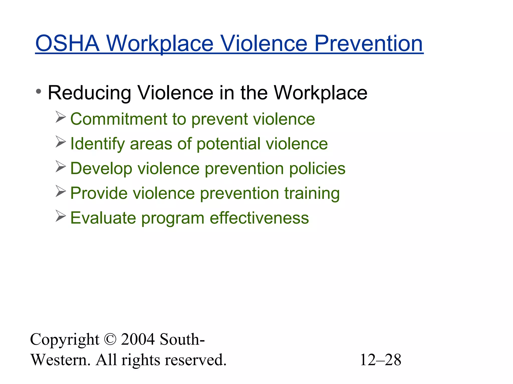 Copyright © 2004 South-
Western. All rights reserved. 12–28
OSHA Workplace Violence Prevention
• Reducing Violence in the Workplace
Commitment to prevent violence
Identify areas of potential violence
Develop violence prevention policies
Provide violence prevention training
Evaluate program effectiveness
 