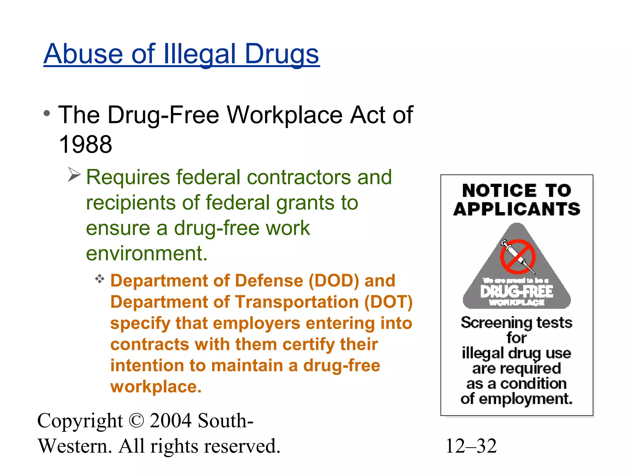 Copyright © 2004 South-
Western. All rights reserved. 12–32
Abuse of Illegal Drugs
• The Drug-Free Workplace Act of
1988
Requires federal contractors and
recipients of federal grants to
ensure a drug-free work
environment.
 Department of Defense (DOD) and
Department of Transportation (DOT)
specify that employers entering into
contracts with them certify their
intention to maintain a drug-free
workplace.
 