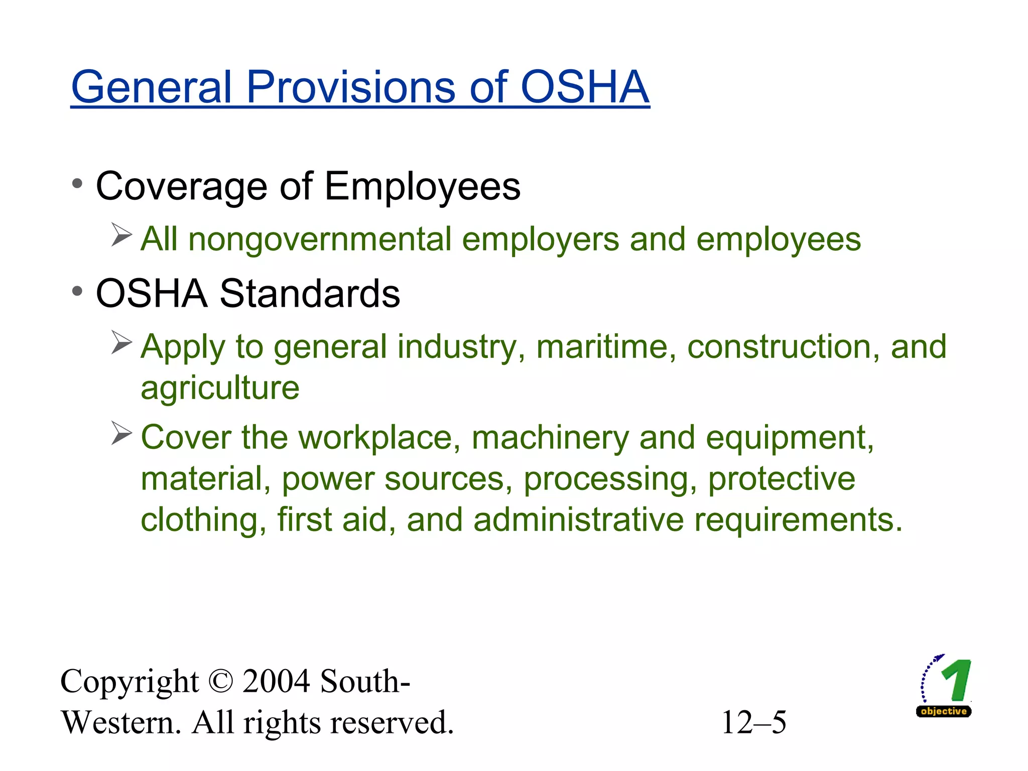 Copyright © 2004 South-
Western. All rights reserved. 12–5
General Provisions of OSHA
• Coverage of Employees
All nongovernmental employers and employees
• OSHA Standards
Apply to general industry, maritime, construction, and
agriculture
Cover the workplace, machinery and equipment,
material, power sources, processing, protective
clothing, first aid, and administrative requirements.
 