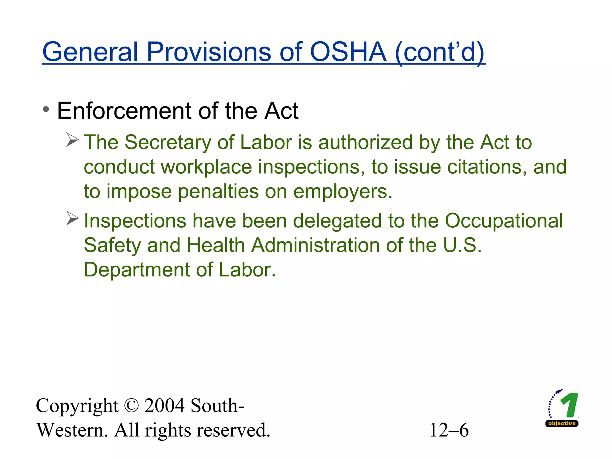 Copyright © 2004 South-
Western. All rights reserved. 12–6
General Provisions of OSHA (cont’d)
• Enforcement of the Act
The Secretary of Labor is authorized by the Act to
conduct workplace inspections, to issue citations, and
to impose penalties on employers.
Inspections have been delegated to the Occupational
Safety and Health Administration of the U.S.
Department of Labor.
 