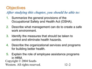Copyright © 2004 South-
Western. All rights reserved. 12–2
Objectives
After studying this chapter, you should be able to:
1. Summarize the general provisions of the
Occupational Safety and Health Act (OSHA).
2. Describe what management can do to create a safe
work environment.
3. Identify the measures that should be taken to
control and eliminate health hazards.
4. Describe the organizational services and programs
for building better health.
5. Explain the role of employee assistance programs
in HRM.
 