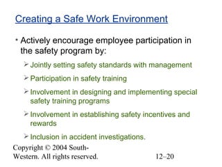 Copyright © 2004 South-
Western. All rights reserved. 12–20
Creating a Safe Work Environment
• Actively encourage employee participation in
the safety program by:
Jointly setting safety standards with management
Participation in safety training
Involvement in designing and implementing special
safety training programs
Involvement in establishing safety incentives and
rewards
Inclusion in accident investigations.
 
