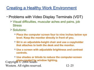 Copyright © 2004 South-
Western. All rights reserved. 12–25
Creating a Healthy Work Environment
• Problems with Video Display Terminals (VDT)
Visual difficulties, muscular aches and pains, job
Stress
Solutions:
 Place the computer screen four to nine inches below eye
level. Keep the monitor directly in front of you.
 Sit in an adjustable-height chair and use a copyholder
that attaches to both the desk and the monitor.
 Use a screen with adjustable brightness and contrast
controls.
 Use shades or blinds to reduce the computer-screen
glare created by window lighting.
 