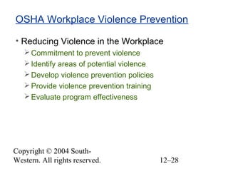 Copyright © 2004 South-
Western. All rights reserved. 12–28
OSHA Workplace Violence Prevention
• Reducing Violence in the Workplace
Commitment to prevent violence
Identify areas of potential violence
Develop violence prevention policies
Provide violence prevention training
Evaluate program effectiveness
 