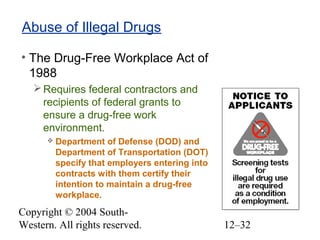 Copyright © 2004 South-
Western. All rights reserved. 12–32
Abuse of Illegal Drugs
• The Drug-Free Workplace Act of
1988
Requires federal contractors and
recipients of federal grants to
ensure a drug-free work
environment.
 Department of Defense (DOD) and
Department of Transportation (DOT)
specify that employers entering into
contracts with them certify their
intention to maintain a drug-free
workplace.
 