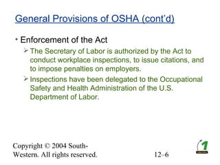 Copyright © 2004 South-
Western. All rights reserved. 12–6
General Provisions of OSHA (cont’d)
• Enforcement of the Act
The Secretary of Labor is authorized by the Act to
conduct workplace inspections, to issue citations, and
to impose penalties on employers.
Inspections have been delegated to the Occupational
Safety and Health Administration of the U.S.
Department of Labor.
 