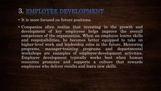3.
• It is more focused on future positions.
• Companies often realize that investing in the growth and
development of key employees helps improve the overall
competence of the organization. When an employee learns skills
and responsibilities, he becomes better equipped to take on
higher-level work and leadership roles in the future. Mentoring
programs, manager-training programs and departmental
workshops are examples of employee-development activities.
Employee development typically works best when human
resources promotes and supports a culture that rewards
employees who deliver results and learn new skills.
 