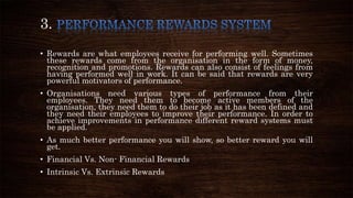 3.
• Rewards are what employees receive for performing well. Sometimes
these rewards come from the organisation in the form of money,
recognition and promotions. Rewards can also consist of feelings from
having performed well in work. It can be said that rewards are very
powerful motivators of performance.
• Organisations need various types of performance from their
employees. They need them to become active members of the
organisation, they need them to do their job as it has been defined and
they need their employees to improve their performance. In order to
achieve improvements in performance different reward systems must
be applied.
• As much better performance you will show, so better reward you will
get.
• Financial Vs. Non- Financial Rewards
• Intrinsic Vs. Extrinsic Rewards
 
