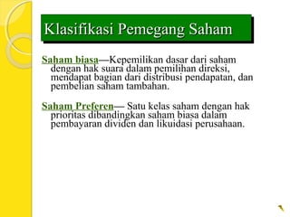 Klasifikasi Pemegang SahamKlasifikasi Pemegang SahamKlasifikasi Pemegang SahamKlasifikasi Pemegang Saham
Saham biasa—Kepemilikan dasar dari saham
dengan hak suara dalam pemilihan direksi,
mendapat bagian dari distribusi pendapatan, dan
pembelian saham tambahan.
Saham Preferen— Satu kelas saham dengan hak
prioritas dibandingkan saham biasa dalam
pembayaran dividen dan likuidasi perusahaan.
 