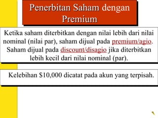 Ketika saham diterbitkan dengan nilai lebih dari nilai
nominal (nilai par), saham dijual pada premium/agio.
Saham dijual pada discount/disagio jika diterbitkan
lebih kecil dari nilai nominal (par).
Ketika saham diterbitkan dengan nilai lebih dari nilai
nominal (nilai par), saham dijual pada premium/agio.
Saham dijual pada discount/disagio jika diterbitkan
lebih kecil dari nilai nominal (par).
Kelebihan $10,000 dicatat pada akun yang terpisah.Kelebihan $10,000 dicatat pada akun yang terpisah.
Penerbitan SahamPenerbitan Saham dengan
PremiumPremium
Penerbitan SahamPenerbitan Saham dengan
PremiumPremium
 