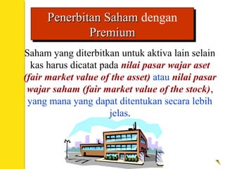 Saham yang diterbitkan untuk aktiva lain selain
kas harus dicatat pada nilai pasar wajar aset
(fair market value of the asset) atau nilai pasar
wajar saham (fair market value of the stock),
yang mana yang dapat ditentukan secara lebih
jelas.
Penerbitan SahamPenerbitan Saham dengan
PremiumPremium
Penerbitan SahamPenerbitan Saham dengan
PremiumPremium
 