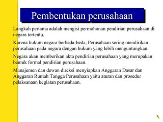 Pembentukan perusahaanPembentukan perusahaanPembentukan perusahaanPembentukan perusahaan
 Langkah pertama adalah mengisi permohonan pendirian perusahaan di
negara tertentu.
 Karena hukum negara berbeda-beda, Perusahaan sering mendirikan
perusahaan pada negara dengan hukum yang lebih menguntungkan.
 Negara akan memberikan akta pendirian perusahaan yang merupakan
bentuk formal pendirian perusahaan.
 Manajemen dan dewan direksi menyiapkan Anggaran Dasar dan
Anggaran Rumah Tangga Perusahaan yaitu aturan dan prosedur
pelaksanaan kegiatan perusahaan.
 