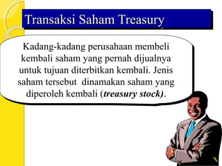 Transaksi Saham TreasuryTransaksi Saham TreasuryTransaksi Saham TreasuryTransaksi Saham Treasury
Kadang-kadang perusahaan membeli
kembali saham yang pernah dijualnya
untuk tujuan diterbitkan kembali. Jenis
saham tersebut dinamakan saham yang
diperoleh kembali (treasury stock).
Kadang-kadang perusahaan membeli
kembali saham yang pernah dijualnya
untuk tujuan diterbitkan kembali. Jenis
saham tersebut dinamakan saham yang
diperoleh kembali (treasury stock).
 