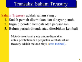 Saham Treasury adalah saham yang :
1. Sudah pernah diterbitkan dan dibayar penuh.
2. Ingin diperoleh kembali oleh perusahaan.
3. Belum pernah ditunda atau diterbitkan kembali
Transaksi Saham TreasuryTransaksi Saham TreasuryTransaksi Saham TreasuryTransaksi Saham Treasury
Metode akuntansi yang umum digunakan
untuk pembelian dan penjualan kembali saham
treasury adalah metode biaya (cost method).
 