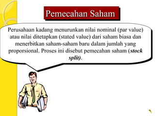 Pemecahan SahamPemecahan SahamPemecahan SahamPemecahan Saham
Perusahaan kadang menurunkan nilai nominal (par value)
atau nilai ditetapkan (stated value) dari saham biasa dan
menerbitkan saham-saham baru dalam jumlah yang
proporsional. Proses ini disebut pemecahan saham (stock
split).
Perusahaan kadang menurunkan nilai nominal (par value)
atau nilai ditetapkan (stated value) dari saham biasa dan
menerbitkan saham-saham baru dalam jumlah yang
proporsional. Proses ini disebut pemecahan saham (stock
split).
 