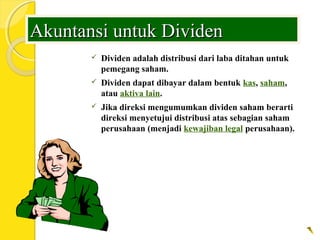 Akuntansi untuk DividenAkuntansi untuk Dividen
 Dividen adalah distribusi dari laba ditahan untuk
pemegang saham.
 Dividen dapat dibayar dalam bentuk kas, saham,
atau aktiva lain.
 Jika direksi mengumumkan dividen saham berarti
direksi menyetujui distribusi atas sebagian saham
perusahaan (menjadi kewajiban legal perusahaan).
 