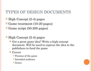 TYPES OF DESIGN DOCUMENTS
 High Concept (2-4) pages
 Game treatment (10-20 pages)
 Game script (50-200 pages)
 High Concept (2-4) pages
 Got a great game idea? Write a high concept
document. Will be used to express the idea to the
publishers to fund the game
 Covers
 Premise of the game
 Intended audience
 Genre
 