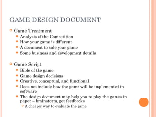 GAME DESIGN DOCUMENT
 Game Treatment
 Analysis of the Competition
 How your game is different
 A document to sale your game
 Some business and development details
 Game Script
 Bible of the game
 Game design decisions
 Creative, conceptual, and functional
 Does not include how the game will be implemented in
software
 The design document may help you to play the games in
paper – brainstorm, get feedbacks
 A cheaper way to evaluate the game
 