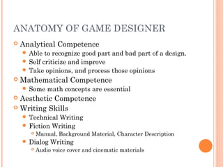 ANATOMY OF GAME DESIGNER
 Analytical Competence
 Able to recognize good part and bad part of a design.
 Self criticize and improve
 Take opinions, and process those opinions
 Mathematical Competence
 Some math concepts are essential
 Aesthetic Competence
 Writing Skills
 Technical Writing
 Fiction Writing
 Manual, Background Material, Character Description
 Dialog Writing
 Audio voice cover and cinematic materials
 