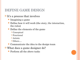 DEFINE GAME DESIGN
 It’s a process that involves
 Imagining a game
 Define how it will work (the story, the interaction,
the rules)
 Define the elements of the game
 Conceptual
 Functional
 Artistic
 Others….
 Communicate the idea to the design team
 What does a game designer do?
 Perform all the above tasks
 
