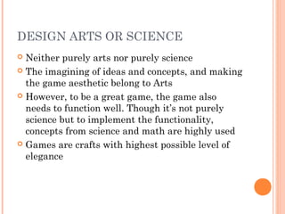 DESIGN ARTS OR SCIENCE
 Neither purely arts nor purely science
 The imagining of ideas and concepts, and making
the game aesthetic belong to Arts
 However, to be a great game, the game also
needs to function well. Though it’s not purely
science but to implement the functionality,
concepts from science and math are highly used
 Games are crafts with highest possible level of
elegance
 