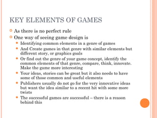 KEY ELEMENTS OF GAMES
 As there is no perfect rule
 One way of seeing game design is
 Identifying common elements in a genre of games
 And Create games in that genre with similar elements but
different story, or graphics goals
 Or find out the genre of your game concept, identify the
common elements of that genre, compare, think, innovate.
Make the game more interesting
 Your ideas, stories can be great but it also needs to have
some of those common and useful elements
 Publishers usually do not go for the very innovative ideas
but want the idea similar to a recent hit with some more
twists
 The successful games are successful – there is a reason
behind this
 
