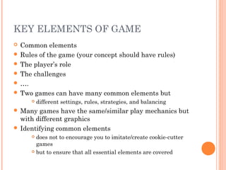 KEY ELEMENTS OF GAME
 Common elements
 Rules of the game (your concept should have rules)
 The player’s role
 The challenges
 ….
 Two games can have many common elements but
 different settings, rules, strategies, and balancing
 Many games have the same/similar play mechanics but
with different graphics
 Identifying common elements
 does not to encourage you to imitate/create cookie-cutter
games
 but to ensure that all essential elements are covered
 