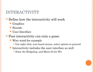 INTERACTIVITY
 Define how the interactivity will work
 Graphics
 Sounds
 User Interface
 Poor interactivity can ruin a game
 Wire wind for example
 Use right click, icon based menus, select options to proceed
 Interactivity includes the user interface as well
 Sonic the Hedgehog, and Mario 64 for Wii
 
