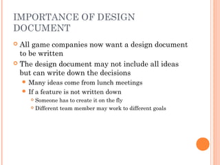 IMPORTANCE OF DESIGN
DOCUMENT
 All game companies now want a design document
to be written
 The design document may not include all ideas
but can write down the decisions
 Many ideas come from lunch meetings
 If a feature is not written down
 Someone has to create it on the fly
 Different team member may work to different goals
 