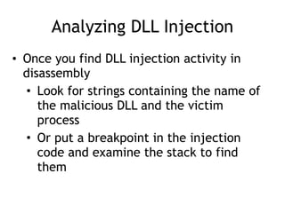 Analyzing DLL Injection
• Once you find DLL injection activity in
disassembly
• Look for strings containing the name of
the malicious DLL and the victim
process
• Or put a breakpoint in the injection
code and examine the stack to find
them
 