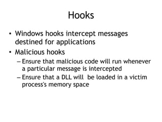 Hooks
• Windows hooks intercept messages
destined for applications
• Malicious hooks
– Ensure that malicious code will run whenever
a particular message is intercepted
– Ensure that a DLL will be loaded in a victim
process's memory space
 