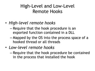 High-Level and Low-Level  
Remote Hooks
• High-level remote hooks
– Require that the hook procedure is an
exported function contained in a DLL
– Mapped by the OS into the process space of a
hooked thread or all threads
• Low-level remote hooks
– Require that the hook procedure be contained
in the process that installed the hook
 