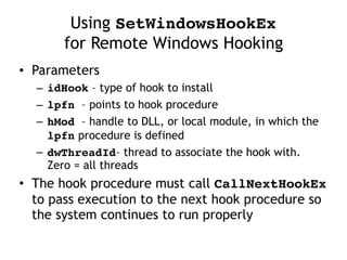 Using SetWindowsHookEx  
for Remote Windows Hooking
• Parameters
– idHook – type of hook to install
– lpfn – points to hook procedure
– hMod – handle to DLL, or local module, in which the
lpfn procedure is defined
– dwThreadId– thread to associate the hook with.
Zero = all threads
• The hook procedure must call CallNextHookEx
to pass execution to the next hook procedure so
the system continues to run properly
 