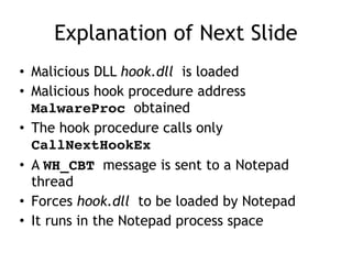 Explanation of Next Slide
• Malicious DLL hook.dll is loaded
• Malicious hook procedure address
MalwareProc obtained
• The hook procedure calls only
CallNextHookEx
• A WH_CBT message is sent to a Notepad
thread
• Forces hook.dll to be loaded by Notepad
• It runs in the Notepad process space
 