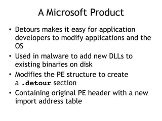 A Microsoft Product
• Detours makes it easy for application
developers to modify applications and the
OS
• Used in malware to add new DLLs to
existing binaries on disk
• Modifies the PE structure to create
a .detour section
• Containing original PE header with a new
import address table
 