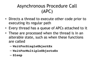 Asynchronous Procedure Call 
(APC)
• Directs a thread to execute other code prior to
executing its regular path
• Every thread has a queue of APCs attached to it
• These are processed when the thread is in an
alterable state, such as when these functions
are called
– WaitForSingleObjectEx
– WaitForMultipleObjectsEx
– Sleep
 