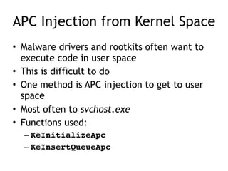 APC Injection from Kernel Space
• Malware drivers and rootkits often want to
execute code in user space
• This is difficult to do
• One method is APC injection to get to user
space
• Most often to svchost.exe
• Functions used:
– KeInitializeApc
– KeInsertQueueApc
 