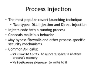 Process Injection
• The most popular covert launching technique
• Two types: DLL Injection and Direct Injection
• Injects code into a running process
• Conceals malicious behavior
• May bypass firewalls and other process-specific
security mechanisms
• Common API calls:
– VirtualAllocEx to allocate space in another
process's memory
– WriteProcessMemory to write to it
 