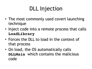 DLL Injection
• The most commonly used covert launching
technique
• Inject code into a remote process that calls
LoadLibrary
• Forces the DLL to load in the context of
that process
• On load, the OS automatically calls
DLLMain which contains the malicious
code
 
