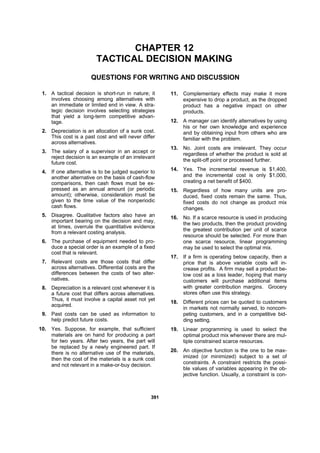 339911
CHAPTER 12
TACTICAL DECISION MAKING
QUESTIONS FOR WRITING AND DISCUSSION
1. A tactical decision is short-run in nature; it
involves choosing among alternatives with
an immediate or limited end in view. A stra-
tegic decision involves selecting strategies
that yield a long-term competitive advan-
tage.
2. Depreciation is an allocation of a sunk cost.
This cost is a past cost and will never differ
across alternatives.
3. The salary of a supervisor in an accept or
reject decision is an example of an irrelevant
future cost.
4. If one alternative is to be judged superior to
another alternative on the basis of cash-flow
comparisons, then cash flows must be ex-
pressed as an annual amount (or periodic
amount); otherwise, consideration must be
given to the time value of the nonperiodic
cash flows.
5. Disagree. Qualitative factors also have an
important bearing on the decision and may,
at times, overrule the quantitative evidence
from a relevant costing analysis.
6. The purchase of equipment needed to pro-
duce a special order is an example of a fixed
cost that is relevant.
7. Relevant costs are those costs that differ
across alternatives. Differential costs are the
differences between the costs of two alter-
natives.
8. Depreciation is a relevant cost whenever it is
a future cost that differs across alternatives.
Thus, it must involve a capital asset not yet
acquired.
9. Past costs can be used as information to
help predict future costs.
10. Yes. Suppose, for example, that sufficient
materials are on hand for producing a part
for two years. After two years, the part will
be replaced by a newly engineered part. If
there is no alternative use of the materials,
then the cost of the materials is a sunk cost
and not relevant in a make-or-buy decision.
11. Complementary effects may make it more
expensive to drop a product, as the dropped
product has a negative impact on other
products.
12. A manager can identify alternatives by using
his or her own knowledge and experience
and by obtaining input from others who are
familiar with the problem.
13. No. Joint costs are irrelevant. They occur
regardless of whether the product is sold at
the split-off point or processed further.
14. Yes. The incremental revenue is $1,400,
and the incremental cost is only $1,000,
creating a net benefit of $400.
15. Regardless of how many units are pro-
duced, fixed costs remain the same. Thus,
fixed costs do not change as product mix
changes.
16. No. If a scarce resource is used in producing
the two products, then the product providing
the greatest contribution per unit of scarce
resource should be selected. For more than
one scarce resource, linear programming
may be used to select the optimal mix.
17. If a firm is operating below capacity, then a
price that is above variable costs will in-
crease profits. A firm may sell a product be-
low cost as a loss leader, hoping that many
customers will purchase additional items
with greater contribution margins. Grocery
stores often use this strategy.
18. Different prices can be quoted to customers
in markets not normally served, to noncom-
peting customers, and in a competitive bid-
ding setting.
19. Linear programming is used to select the
optimal product mix whenever there are mul-
tiple constrained scarce resources.
20. An objective function is the one to be max-
imized (or minimized) subject to a set of
constraints. A constraint restricts the possi-
ble values of variables appearing in the ob-
jective function. Usually, a constraint is con-
 