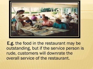 E.g. the food in the restaurant may be
outstanding, but if the service person is
rude, customers will downrate the
overall service of the restaurant.
 